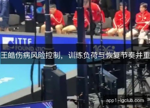 王皓伤病风险控制,训练负荷与恢复节奏并重 王皓伤病风险控制,训练负荷与恢复节奏并重