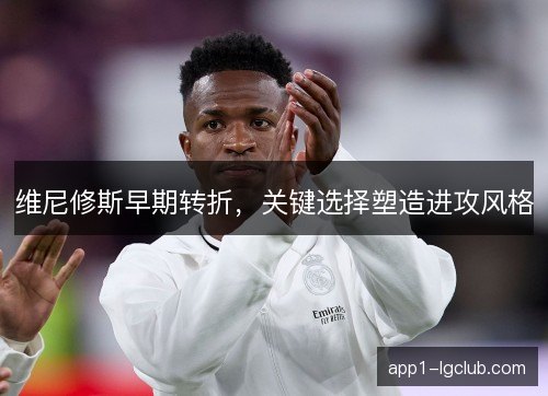 维尼修斯早期转折,关键选择塑造进攻风格 维尼修斯早期转折,关键选择塑造进攻风格